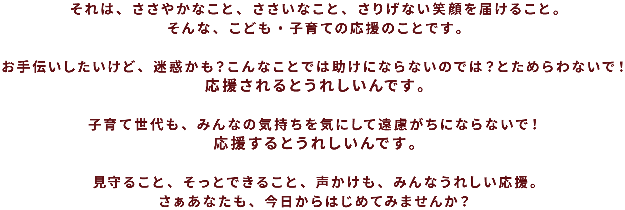 
それは、ささやかなこと、ささいなこと、さりげない笑顔を届けること。そんな、こども・子育ての応援のことです。
お手伝いしたいけど、迷惑かも？こんなことでは助けにならないのでは？とためらわないで！
応援されるとうれしいんです。
子育て世代も、みんなの気持ちを気にして遠慮がちにならないで！
応援するとうれしいんです。
見守ること、そっとできること、声かけも、みんなうれしい応援。
さぁあなたも、今日からはじめてみませんか？